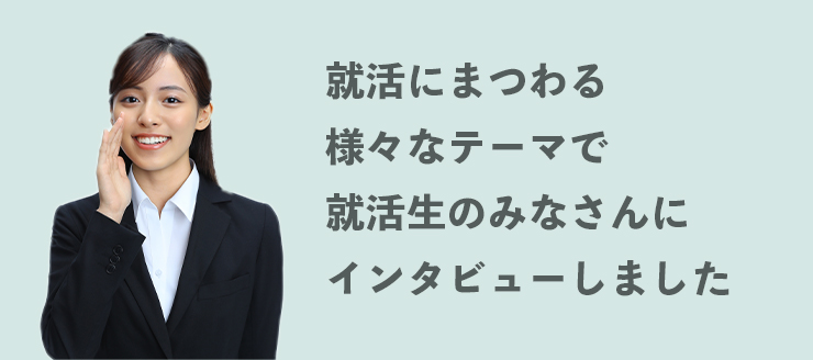 就活にまつわる様々なテーマで就活生のみなさんにインタビューしました